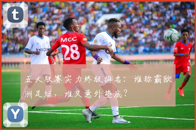 五大联赛实力终极排名：谁称霸欧洲足坛，谁又意外垫底？