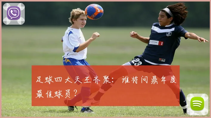 足球四大天王齐聚：谁将问鼎年度最佳球员？