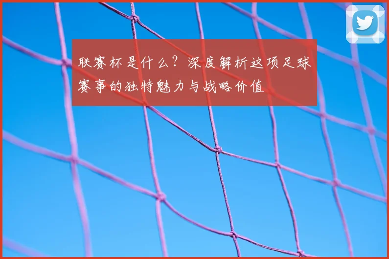 联赛杯是什么？深度解析这项足球赛事的独特魅力与战略价值