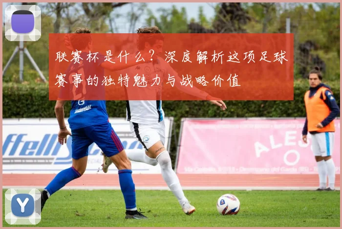 联赛杯是什么？深度解析这项足球赛事的独特魅力与战略价值