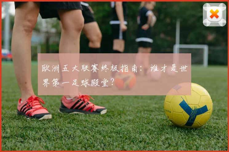 欧洲五大联赛终极指南：谁才是世界第一足球殿堂？